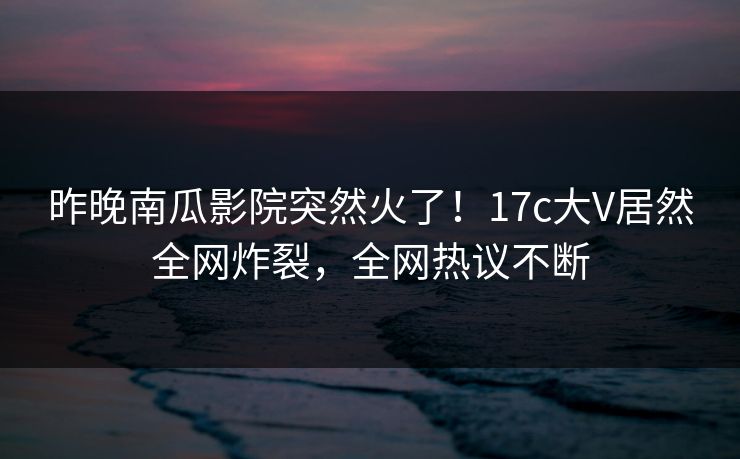 昨晚南瓜影院突然火了！17c大V居然全网炸裂，全网热议不断