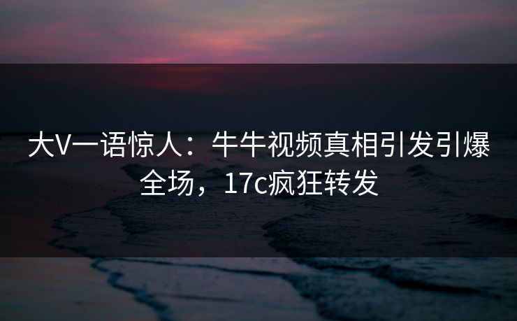 大V一语惊人：牛牛视频真相引发引爆全场，17c疯狂转发