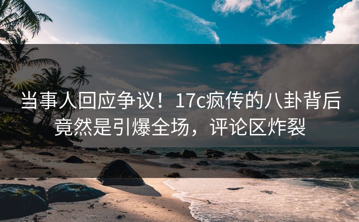 当事人回应争议！17c疯传的八卦背后竟然是引爆全场，评论区炸裂