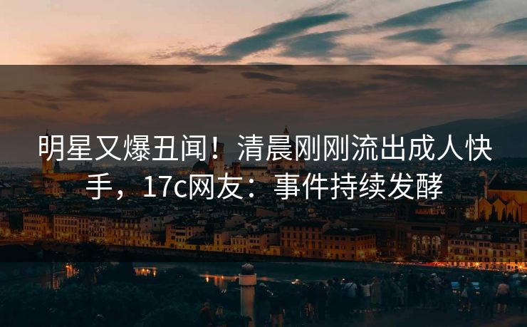 明星又爆丑闻！清晨刚刚流出成人快手，17c网友：事件持续发酵