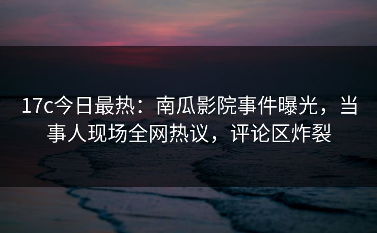 17c今日最热：南瓜影院事件曝光，当事人现场全网热议，评论区炸裂