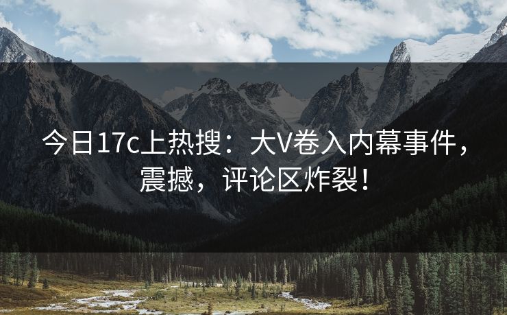 今日17c上热搜：大V卷入内幕事件，震撼，评论区炸裂！