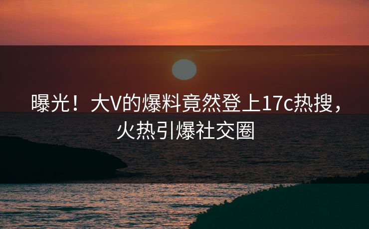曝光！大V的爆料竟然登上17c热搜，火热引爆社交圈