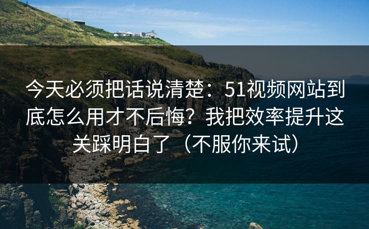 今天必须把话说清楚：51视频网站到底怎么用才不后悔？我把效率提升这关踩明白了（不服你来试）