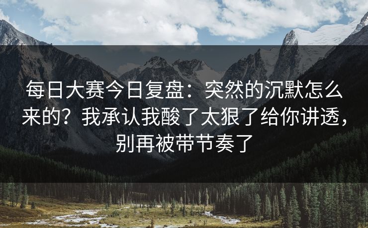 每日大赛今日复盘：突然的沉默怎么来的？我承认我酸了太狠了给你讲透，别再被带节奏了