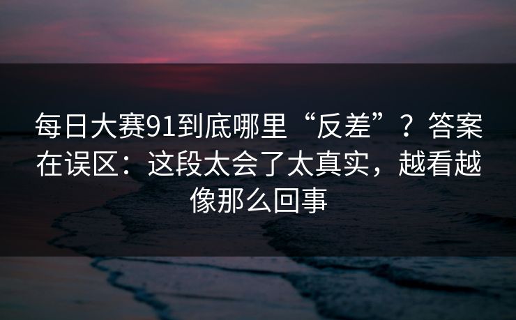 每日大赛91到底哪里“反差”？答案在误区：这段太会了太真实，越看越像那么回事