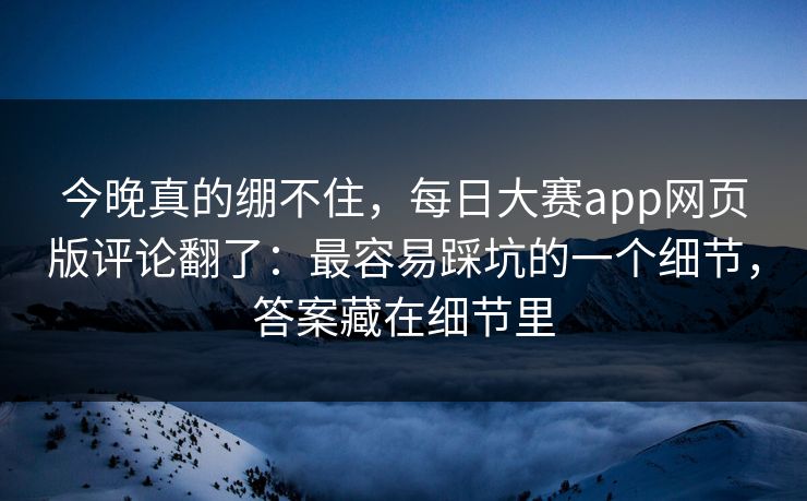 今晚真的绷不住，每日大赛app网页版评论翻了：最容易踩坑的一个细节，答案藏在细节里