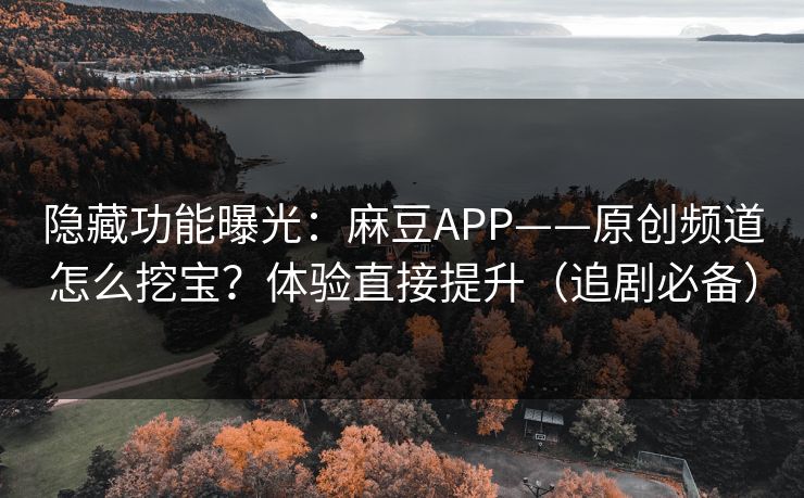 隐藏功能曝光：麻豆APP——原创频道怎么挖宝？体验直接提升（追剧必备）