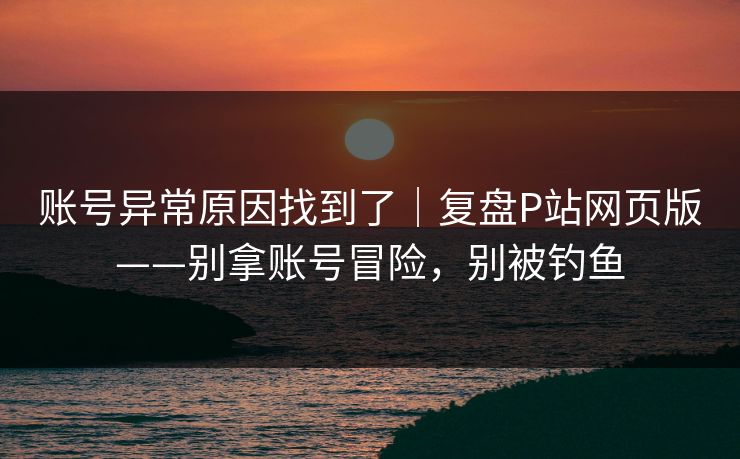 账号异常原因找到了|复盘P站网页版——别拿账号冒险,别被钓鱼 账号异常原因找到了|复盘P站网页版——别拿账号冒险,别被钓鱼