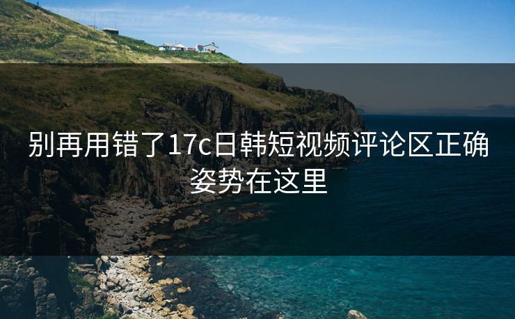 别再用错了17c日韩短视频评论区正确姿势在这里 别再用错了17c日韩短视频评论区正确姿势在这里