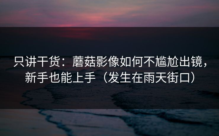只讲干货：蘑菇影像如何不尴尬出镜，新手也能上手（发生在雨天街口）