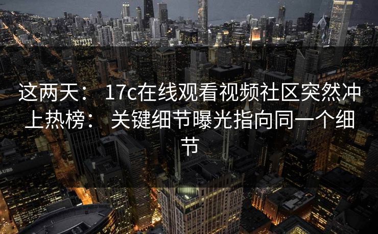 这两天： 17c在线观看视频社区突然冲上热榜： 关键细节曝光指向同一个细节