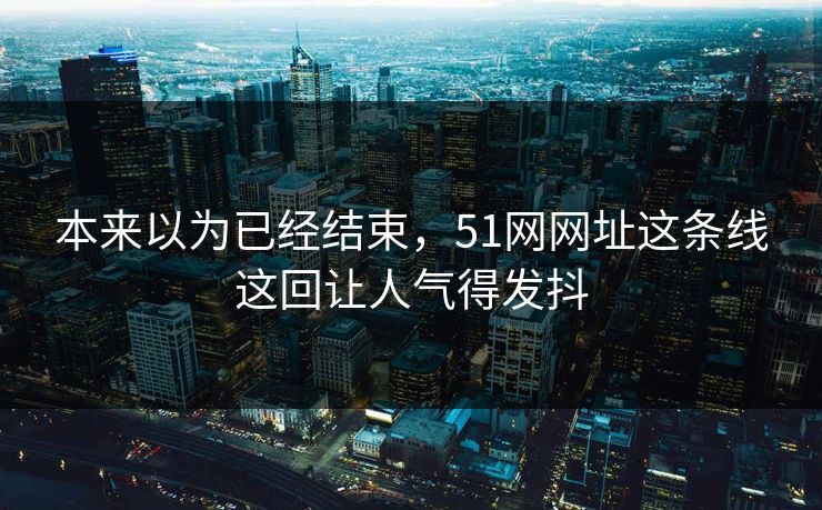 本来以为已经结束,51网网址这条线这回让人气得发抖 本来以为已经结束,51网网址这条线这回让人气得发抖